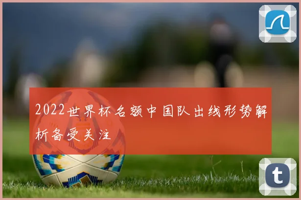 2022世界杯名额中国队出线形势解析备受关注