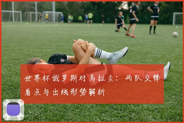 世界杯俄罗斯对乌拉圭:两队交锋看点与出线形势解析