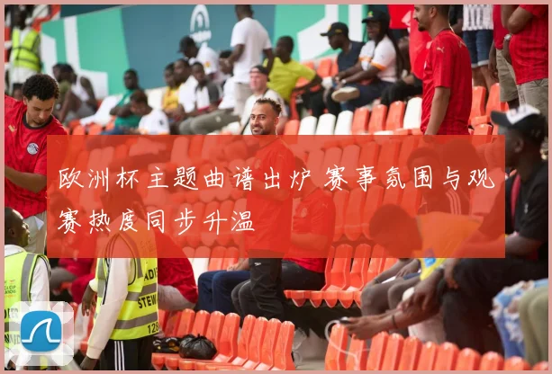 欧洲杯主题曲谱出炉 赛事氛围与观赛热度同步升温